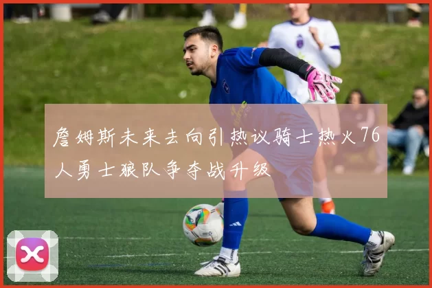詹姆斯未来去向引热议骑士热火76人勇士狼队争夺战升级