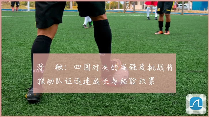浮嶋敏：四国对决的高强度挑战将推动队伍迅速成长与经验积累