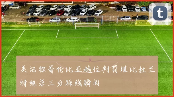 美记称哥伦比亚越位判罚堪比杜兰特绝杀三分踩线瞬间