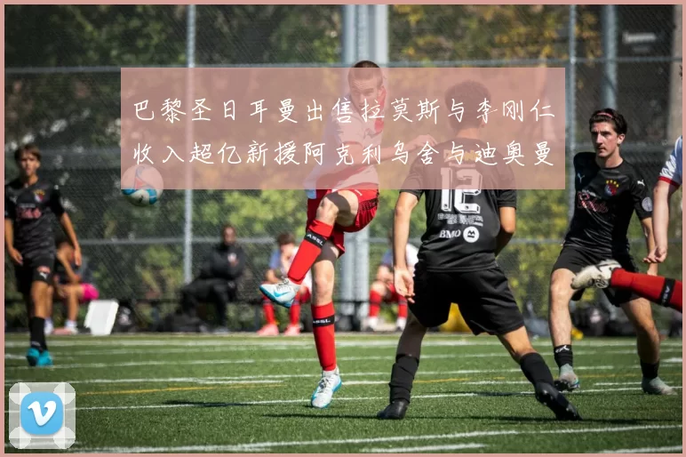 巴黎圣日耳曼出售拉莫斯与李刚仁收入超亿新援阿克利乌舍与迪奥曼德即将加盟
