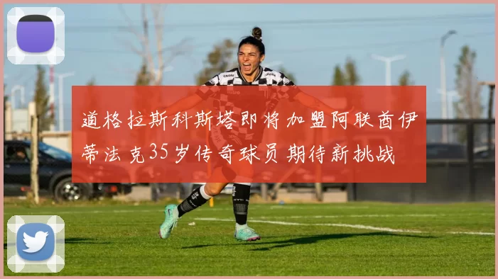 道格拉斯科斯塔即将加盟阿联酋伊蒂法克35岁传奇球员期待新挑战