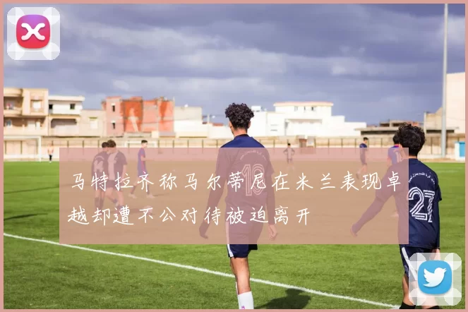 马特拉齐称马尔蒂尼在米兰表现卓越却遭不公对待被迫离开