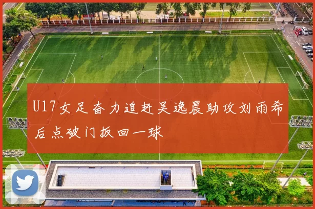 U17女足奋力追赶吴逸晨助攻刘雨希后点破门扳回一球