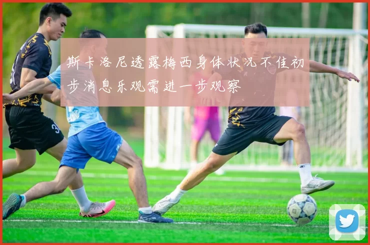 斯卡洛尼透露梅西身体状况不佳初步消息乐观需进一步观察