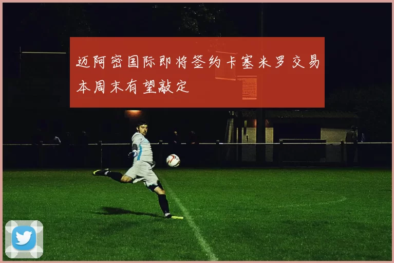 迈阿密国际即将签约卡塞米罗交易本周末有望敲定