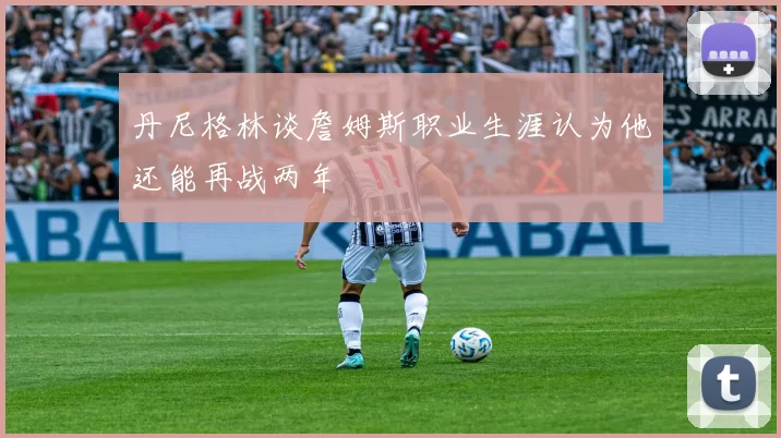 丹尼格林谈詹姆斯职业生涯认为他还能再战两年